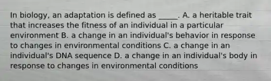 In biology, an adaptation is defined as _____. A. a heritable trait that increases the fitness of an individual in a particular environment B. a change in an individual's behavior in response to changes in environmental conditions C. a change in an individual's DNA sequence D. a change in an individual's body in response to changes in environmental conditions