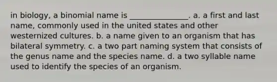 in biology, a binomial name is _______________. a. a first and last name, commonly used in the united states and other westernized cultures. b. a name given to an organism that has bilateral symmetry. c. a two part naming system that consists of the genus name and the species name. d. a two syllable name used to identify the species of an organism.