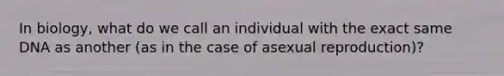 In biology, what do we call an individual with the exact same DNA as another (as in the case of asexual reproduction)?