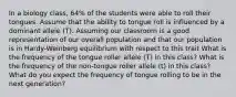 In a biology class, 64% of the students were able to roll their tongues. Assume that the ability to tongue roll is influenced by a dominant allele (T). Assuming our classroom is a good representation of our overall population and that our population is in Hardy-Weinberg equilibrium with respect to this trait What is the frequency of the tongue roller allele (T) in this class? What is the frequency of the non-tongue roller allele (t) in this class? What do you expect the frequency of tongue rolling to be in the next generation?