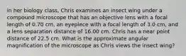 in her biology class, Chris examines an insect wing under a compound microscope that has an objective lens with a focal length of 0.70 cm, an eyepiece with a focal length of 3.0 cm, and a lens separation distance of 16.00 cm. Chris has a near point distance of 22.5 cm. What is the approximate angular magnification of the microscope as Chris views the insect wing?