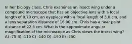 In her biology class, Chris examines an insect wing under a compound microscope that has an objective lens with a focal length of 0.70 cm, an eyepiece with a focal length of 3.0 cm, and a lens separation distance of 16.00 cm. Chris has a near point distance of 22.5 cm. What is the approximate angular magnification of the microscope as Chris views the insect wing? A) -75 B) -110 C) -140 D) -190 E) -250