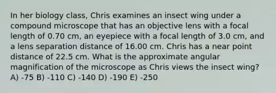 In her biology class, Chris examines an insect wing under a compound microscope that has an objective lens with a focal length of 0.70 cm, an eyepiece with a focal length of 3.0 cm, and a lens separation distance of 16.00 cm. Chris has a near point distance of 22.5 cm. What is the approximate angular magnification of the microscope as Chris views the insect wing? A) -75 B) -110 C) -140 D) -190 E) -250