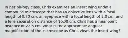 In her biology class, Chris examines an insect wing under a compound microscope that has an objective lens with a focal length of 0.70 cm, an eyepiece with a focal length of 3.0 cm, and a lens separation distance of 16.00 cm. Chris has a near point distance of 22.5 cm. What is the approximate angular magnification of the microscope as Chris views the insect wing?