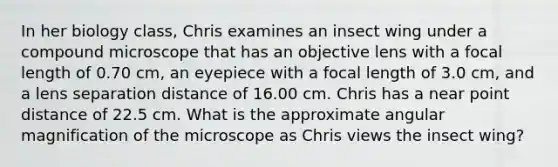 In her biology class, Chris examines an insect wing under a compound microscope that has an objective lens with a focal length of 0.70 cm, an eyepiece with a focal length of 3.0 cm, and a lens separation distance of 16.00 cm. Chris has a near point distance of 22.5 cm. What is the approximate angular magnification of the microscope as Chris views the insect wing?