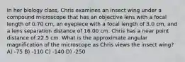 In her biology class, Chris examines an insect wing under a compound microscope that has an objective lens with a focal length of 0.70 cm, an eyepiece with a focal length of 3.0 cm, and a lens separation distance of 16.00 cm. Chris has a near point distance of 22.5 cm. What is the approximate angular magnification of the microscope as Chris views the insect wing? A) -75 B) -110 C) -140 D) -250