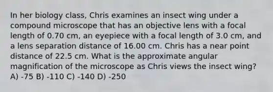 In her biology class, Chris examines an insect wing under a compound microscope that has an objective lens with a focal length of 0.70 cm, an eyepiece with a focal length of 3.0 cm, and a lens separation distance of 16.00 cm. Chris has a near point distance of 22.5 cm. What is the approximate angular magnification of the microscope as Chris views the insect wing? A) -75 B) -110 C) -140 D) -250