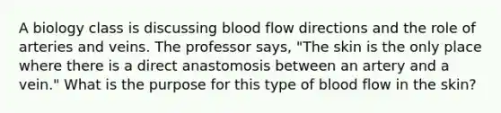 A biology class is discussing blood flow directions and the role of arteries and veins. The professor says, "The skin is the only place where there is a direct anastomosis between an artery and a vein." What is the purpose for this type of blood flow in the skin?