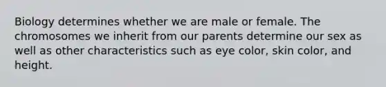 Biology determines whether we are male or female. The chromosomes we inherit from our parents determine our sex as well as other characteristics such as eye color, skin color, and height.