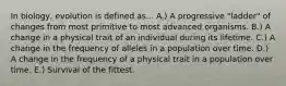 In biology, evolution is defined as... A.) A progressive "ladder" of changes from most primitive to most advanced organisms. B.) A change in a physical trait of an individual during its lifetime. C.) A change in the frequency of alleles in a population over time. D.) A change in the frequency of a physical trait in a population over time. E.) Survival of the fittest.