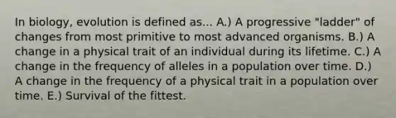 In biology, evolution is defined as... A.) A progressive "ladder" of changes from most primitive to most advanced organisms. B.) A change in a physical trait of an individual during its lifetime. C.) A change in the frequency of alleles in a population over time. D.) A change in the frequency of a physical trait in a population over time. E.) Survival of the fittest.