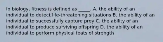 In biology, fitness is defined as _____. A. the ability of an individual to detect life-threatening situations B. the ability of an individual to successfully capture prey C. the ability of an individual to produce surviving offspring D. the ability of an individual to perform physical feats of strength