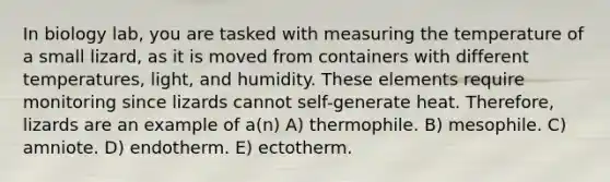 In biology lab, you are tasked with measuring the temperature of a small lizard, as it is moved from containers with different temperatures, light, and humidity. These elements require monitoring since lizards cannot self-generate heat. Therefore, lizards are an example of a(n) A) thermophile. B) mesophile. C) amniote. D) endotherm. E) ectotherm.