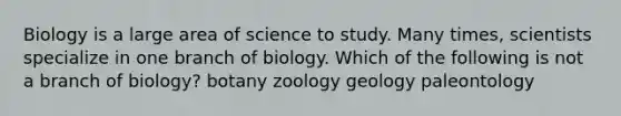 Biology is a large area of science to study. Many times, scientists specialize in one branch of biology. Which of the following is not a branch of biology? botany zoology geology paleontology