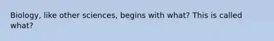 Biology, like other sciences, begins with what? This is called what?