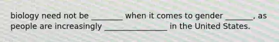 biology need not be ________ when it comes to gender _______, as people are increasingly ________________ in the United States.