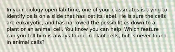 In your biology open lab time, one of your classmates is trying to identify cells on a slide that has lost its label. He is sure the cells are eukaryotic, and has narrowed the possibilities down to a plant or an animal cell. You know you can help. Which feature can you tell him is always found in plant cells, but is never found in animal cells?