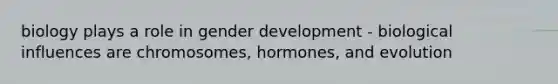 biology plays a role in gender development - biological influences are chromosomes, hormones, and evolution