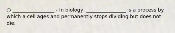 ○ _________________ - In biology, ________________ is a process by which a cell ages and permanently stops dividing but does not die.