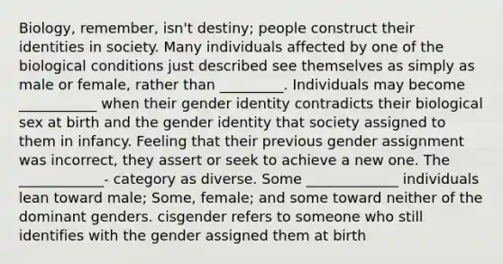 Biology, remember, isn't destiny; people construct their identities in society. Many individuals affected by one of the biological conditions just described see themselves as simply as male or female, rather than _________. Individuals may become ___________ when their gender identity contradicts their biological sex at birth and the gender identity that society assigned to them in infancy. Feeling that their previous gender assignment was incorrect, they assert or seek to achieve a new one. The ____________- category as diverse. Some _____________ individuals lean toward male; Some, female; and some toward neither of the dominant genders. cisgender refers to someone who still identifies with the gender assigned them at birth