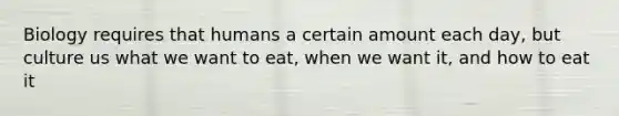 Biology requires that humans a certain amount each day, but culture us what we want to eat, when we want it, and how to eat it