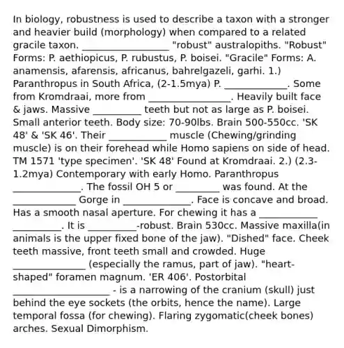 In biology, robustness is used to describe a taxon with a stronger and heavier build (morphology) when compared to a related gracile taxon. __________________ "robust" australopiths. "Robust" Forms: P. aethiopicus, P. rubustus, P. boisei. "Gracile" Forms: A. anamensis, afarensis, africanus, bahrelgazeli, garhi. 1.) Paranthropus in South Africa, (2-1.5mya) P. _____________. Some from Kromdraai, more from _________________. Heavily built face & jaws. Massive __________ teeth but not as large as P. boisei. Small anterior teeth. Body size: 70-90lbs. Brain 500-550cc. 'SK 48' & 'SK 46'. Their ____________ muscle (Chewing/grinding muscle) is on their forehead while Homo sapiens on side of head. TM 1571 'type specimen'. 'SK 48' Found at Kromdraai. 2.) (2.3-1.2mya) Contemporary with early Homo. Paranthropus ______________. The fossil OH 5 or _________ was found. At the _____________ Gorge in ______________. Face is concave and broad. Has a smooth nasal aperture. For chewing it has a ____________ __________. It is __________-robust. Brain 530cc. Massive maxilla(in animals is the upper fixed bone of the jaw). "Dished" face. Cheek teeth massive, front teeth small and crowded. Huge _______________ (especially the ramus, part of jaw). "heart-shaped" foramen magnum. 'ER 406'. Postorbital ____________________ - is a narrowing of the cranium (skull) just behind the eye sockets (the orbits, hence the name). Large temporal fossa (for chewing). Flaring zygomatic(cheek bones) arches. Sexual Dimorphism.