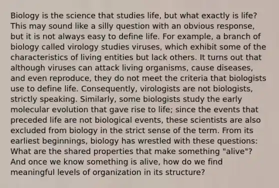 Biology is the science that studies life, but what exactly is life? This may sound like a silly question with an obvious response, but it is not always easy to define life. For example, a branch of biology called virology studies viruses, which exhibit some of the characteristics of living entities but lack others. It turns out that although viruses can attack living organisms, cause diseases, and even reproduce, they do not meet the criteria that biologists use to define life. Consequently, virologists are not biologists, strictly speaking. Similarly, some biologists study the early molecular evolution that gave rise to life; since the events that preceded life are not biological events, these scientists are also excluded from biology in the strict sense of the term. From its earliest beginnings, biology has wrestled with these questions: What are the shared properties that make something "alive"? And once we know something is alive, how do we find meaningful levels of organization in its structure?