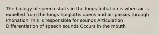 The biology of speech starts in the lungs Initiation is when air is expelled from the lungs Epiglottis opens and air passes through Phonation This is responsible for sounds Articulation Differentiation of speech sounds Occurs in the mouth