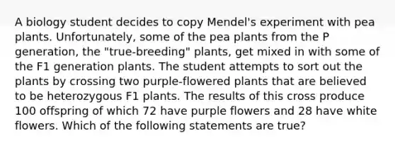 A biology student decides to copy Mendel's experiment with pea plants. Unfortunately, some of the pea plants from the P generation, the "true-breeding" plants, get mixed in with some of the F1 generation plants. The student attempts to sort out the plants by crossing two purple-flowered plants that are believed to be heterozygous F1 plants. The results of this cross produce 100 offspring of which 72 have purple flowers and 28 have white flowers. Which of the following statements are true?