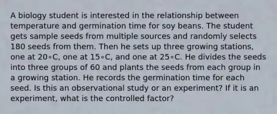 A biology student is interested in the relationship between temperature and germination time for soy beans. The student gets sample seeds from multiple sources and randomly selects 180 seeds from them. Then he sets up three growing stations, one at 20∘C, one at 15∘C, and one at 25∘C. He divides the seeds into three groups of 60 and plants the seeds from each group in a growing station. He records the germination time for each seed. Is this an observational study or an experiment? If it is an experiment, what is the controlled factor?