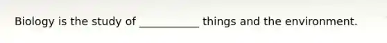 Biology is the study of ___________ things and the environment.