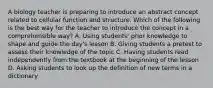 A biology teacher is preparing to introduce an abstract concept related to cellular function and structure. Which of the following is the best way for the teacher to introduce the concept in a comprehensible way? A. Using students' prior knowledge to shape and guide the day's lesson B. Giving students a pretest to assess their knowledge of the topic C. Having students read independently from the textbook at the beginning of the lesson D. Asking students to look up the definition of new terms in a dictionary