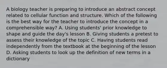 A biology teacher is preparing to introduce an abstract concept related to cellular function and structure. Which of the following is the best way for the teacher to introduce the concept in a comprehensible way? A. Using students' prior knowledge to shape and guide the day's lesson B. Giving students a pretest to assess their knowledge of the topic C. Having students read independently from the textbook at the beginning of the lesson D. Asking students to look up the definition of new terms in a dictionary