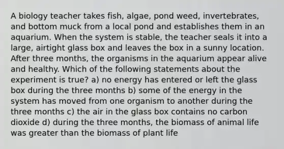 A biology teacher takes fish, algae, pond weed, invertebrates, and bottom muck from a local pond and establishes them in an aquarium. When the system is stable, the teacher seals it into a large, airtight glass box and leaves the box in a sunny location. After three months, the organisms in the aquarium appear alive and healthy. Which of the following statements about the experiment is true? a) no energy has entered or left the glass box during the three months b) some of the energy in the system has moved from one organism to another during the three months c) the air in the glass box contains no carbon dioxide d) during the three months, the biomass of animal life was greater than the biomass of plant life