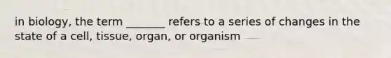 in biology, the term _______ refers to a series of changes in the state of a cell, tissue, organ, or organism