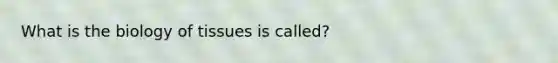 What is the biology of tissues is called?