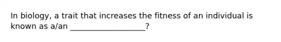 In biology, a trait that increases the fitness of an individual is known as a/an ___________________?