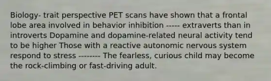 Biology- trait perspective <a href='https://www.questionai.com/knowledge/ksZP6ZQlsC-pet-scan' class='anchor-knowledge'>pet scan</a>s have shown that a frontal lobe area involved in behavior inhibition ----- extraverts than in introverts Dopamine and dopamine-related neural activity tend to be higher Those with a reactive <a href='https://www.questionai.com/knowledge/k53owJRxZ1-autonomic-nervous-system' class='anchor-knowledge'>autonomic nervous system</a> respond to stress -------- The fearless, curious child may become the rock-climbing or fast-driving adult.