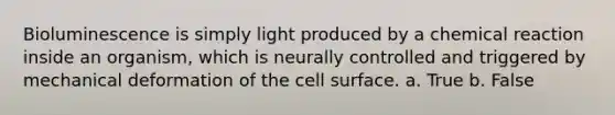 Bioluminescence is simply light produced by a chemical reaction inside an organism, which is neurally controlled and triggered by mechanical deformation of the cell surface. a. True b. False