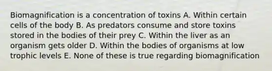 Biomagnification is a concentration of toxins A. Within certain cells of the body B. As predators consume and store toxins stored in the bodies of their prey C. Within the liver as an organism gets older D. Within the bodies of organisms at low trophic levels E. None of these is true regarding biomagnification