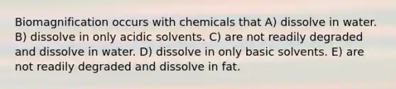 Biomagnification occurs with chemicals that A) dissolve in water. B) dissolve in only acidic solvents. C) are not readily degraded and dissolve in water. D) dissolve in only basic solvents. E) are not readily degraded and dissolve in fat.