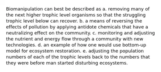 Biomanipulation can best be described as a. removing many of the next higher trophic level organisms so that the struggling trophic level below can recover. b. a means of reversing the effects of pollution by applying antidote chemicals that have a neutralizing effect on the community. c. monitoring and adjusting the nutrient and energy flow through a community with new technologies. d. an example of how one would use bottom-up model for ecosystem restoration. e. adjusting the population numbers of each of the trophic levels back to the numbers that they were before man started disturbing ecosystems.