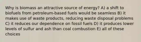 Why is biomass an attractive source of energy? A) a shift to biofuels from petroleum-based fuels would be seamless B) it makes use of waste products, reducing waste disposal problems C) it reduces our dependence on fossil fuels D) it produces lower levels of sulfur and ash than coal combustion E) all of these choices