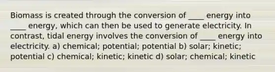 Biomass is created through the conversion of ____ energy into ____ energy, which can then be used to generate electricity. In contrast, tidal energy involves the conversion of ____ energy into electricity. a) chemical; potential; potential b) solar; kinetic; potential c) chemical; kinetic; kinetic d) solar; chemical; kinetic