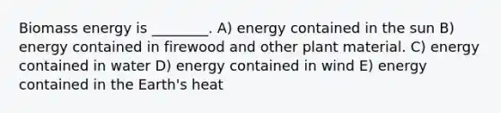 Biomass energy is ________. A) energy contained in the sun B) energy contained in firewood and other plant material. C) energy contained in water D) energy contained in wind E) energy contained in the Earth's heat