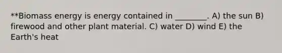 **Biomass energy is energy contained in ________. A) the sun B) firewood and other plant material. C) water D) wind E) the Earth's heat