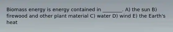 Biomass energy is energy contained in ________. A) the sun B) firewood and other plant material C) water D) wind E) the Earth's heat