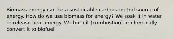 Biomass energy can be a sustainable carbon-neutral source of energy. How do we use biomass for energy? We soak it in water to release heat energy. We burn it (combustion) or chemically convert it to biofuel