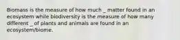 Biomass is the measure of how much _ matter found in an ecosystem while biodiversity is the measure of how many different _ of plants and animals are found in an ecosystem/biome.