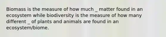 Biomass is the measure of how much _ matter found in an ecosystem while biodiversity is the measure of how many different _ of plants and animals are found in an ecosystem/biome.